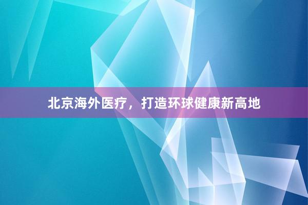 北京海外医疗，打造环球健康新高地